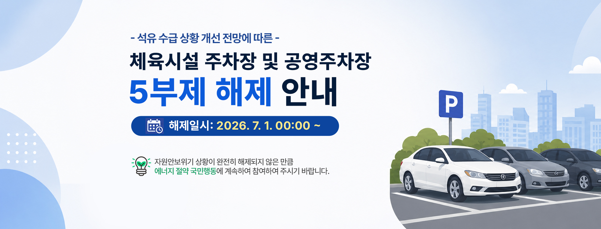 해제 일시 : 2026년 7월 1일(수) 00:00 부터
대상 시설 : 공공기관 체육시설 주차장 및 공영주차장 전체
주요 내용 : 차량 5부제 전면 해제 (요일에 관계없이 주차장 이용 가능)

단, 주차장 5부제는 해제되더라도 국가적인 자원안보위기 상황이 완전히 종료된 것은 아닙니다. 
고객 여러분께서는 앞으로도 대중교통 이용 등 '에너지 절약 국민행동'에 지속적으로 동참해 주시기를 간곡히 부탁드립니다.